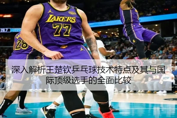 深入解析王楚钦乒乓球技术特点及其与国际顶级选手的全面比较 - NANGONG SPORTS