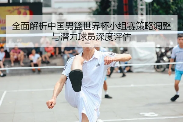 全面解析中国男篮世界杯小组赛策略调整与潜力球员深度评估 - NANGONG SPORTS